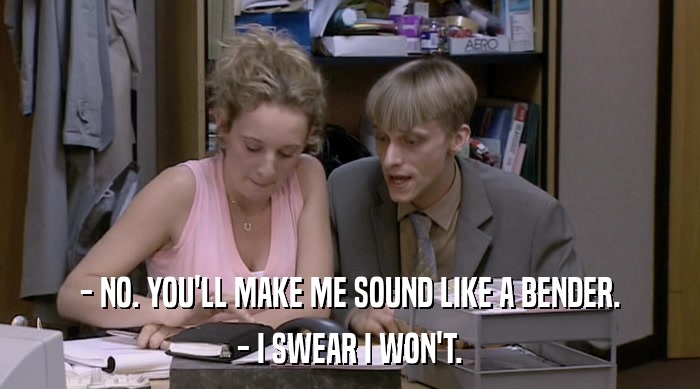 - NO. YOU'LL MAKE ME SOUND LIKE A BENDER. - I SWEAR I WON'T. 