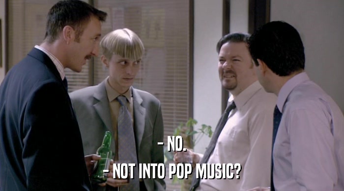 - NO. - NOT INTO POP MUSIC? 