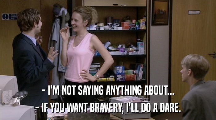 - I'M NOT SAYING ANYTHING ABOUT...
 - IF YOU WANT BRAVERY, I'LL DO A DARE. 