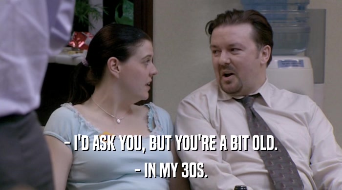 - I'D ASK YOU, BUT YOU'RE A BIT OLD. - IN MY 30S. 