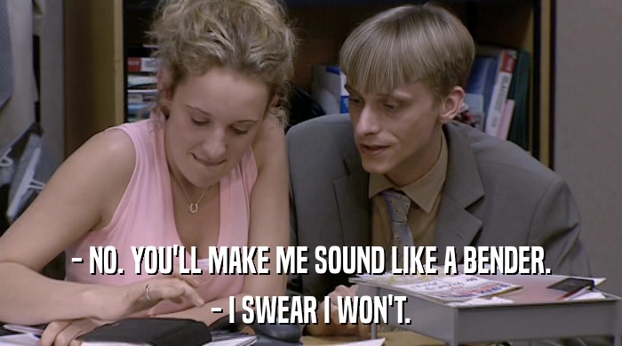 - NO. YOU'LL MAKE ME SOUND LIKE A BENDER. - I SWEAR I WON'T. 