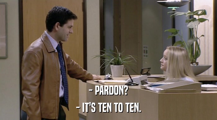 - PARDON?
 - IT'S TEN TO TEN. 