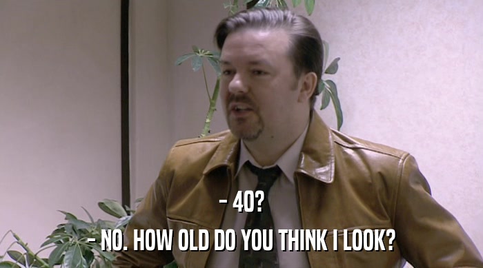- 40?
 - NO. HOW OLD DO YOU THINK I LOOK? 