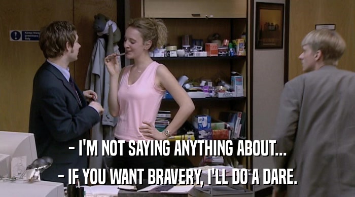 - I'M NOT SAYING ANYTHING ABOUT...
 - IF YOU WANT BRAVERY, I'LL DO A DARE. 
