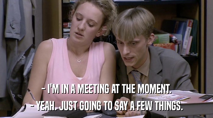 - I'M IN A MEETING AT THE MOMENT. - YEAH. JUST GOING TO SAY A FEW THINGS. 