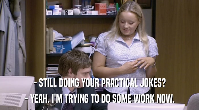 - STILL DOING YOUR PRACTICAL JOKES? - YEAH. I'M TRYING TO DO SOME WORK NOW. 