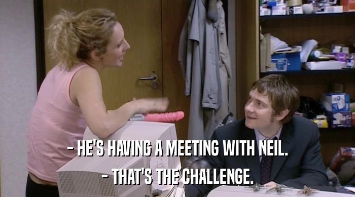 - HE'S HAVING A MEETING WITH NEIL.
 - THAT'S THE CHALLENGE. 