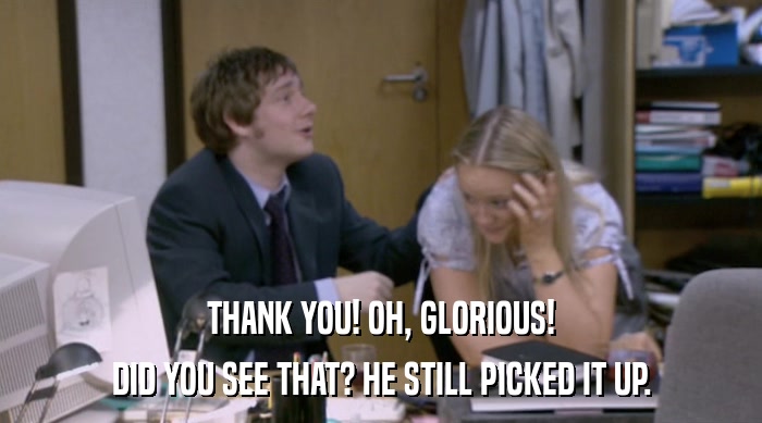 THANK YOU! OH, GLORIOUS! DID YOU SEE THAT? HE STILL PICKED IT UP. 