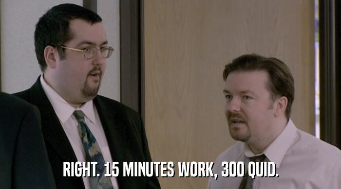 RIGHT. 15 MINUTES WORK, 300 QUID.  