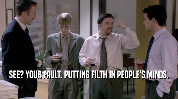 SEE? YOUR FAULT. PUTTING FILTH IN PEOPLE'S MINDS.  