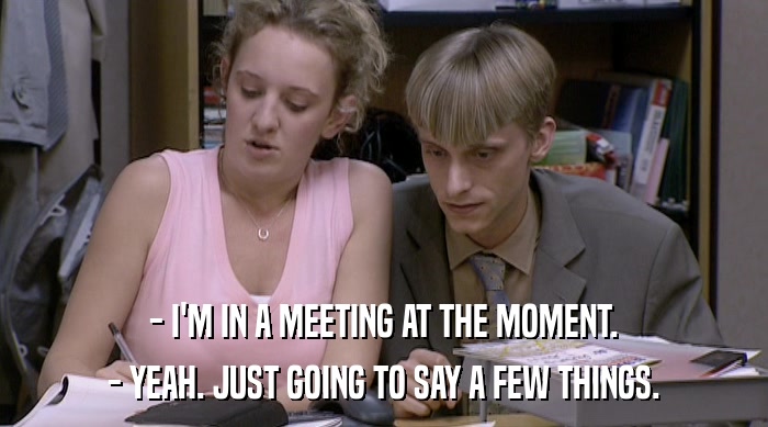 - I'M IN A MEETING AT THE MOMENT. - YEAH. JUST GOING TO SAY A FEW THINGS. 