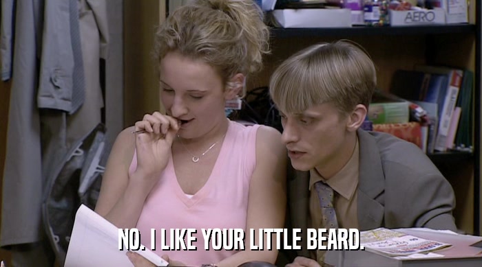 NO. I LIKE YOUR LITTLE BEARD.  