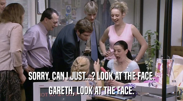 SORRY. CAN I JUST...? LOOK AT THE FACE. GARETH, LOOK AT THE FACE. 