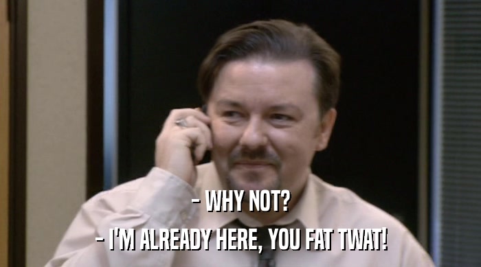 - WHY NOT? - I'M ALREADY HERE, YOU FAT TWAT! 
