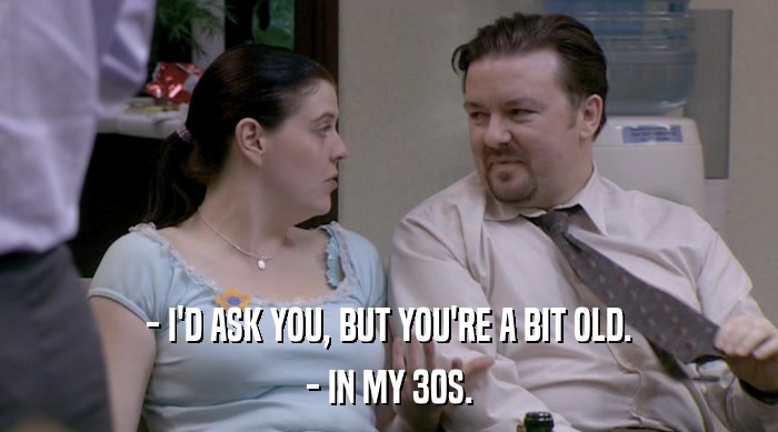 - I'D ASK YOU, BUT YOU'RE A BIT OLD.
 - IN MY 30S. 