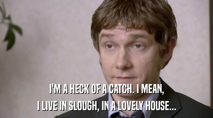 I'M A HECK OF A CATCH. I MEAN, I LIVE IN SLOUGH, IN A LOVELY HOUSE... 