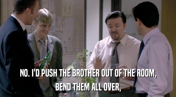 NO. I'D PUSH THE BROTHER OUT OF THE ROOM, BEND THEM ALL OVER, 