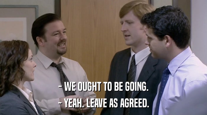 - WE OUGHT TO BE GOING. - YEAH. LEAVE AS AGREED. 