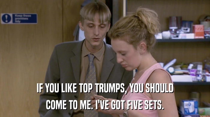 IF YOU LIKE TOP TRUMPS, YOU SHOULD COME TO ME. I'VE GOT FIVE SETS. 