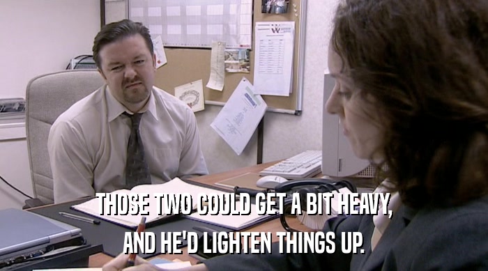 THOSE TWO COULD GET A BIT HEAVY, AND HE'D LIGHTEN THINGS UP. 