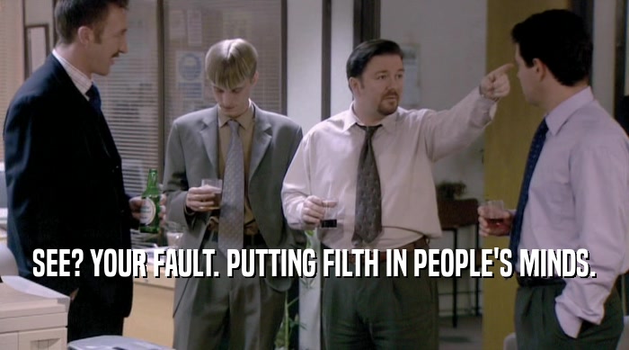 SEE? YOUR FAULT. PUTTING FILTH IN PEOPLE'S MINDS.  