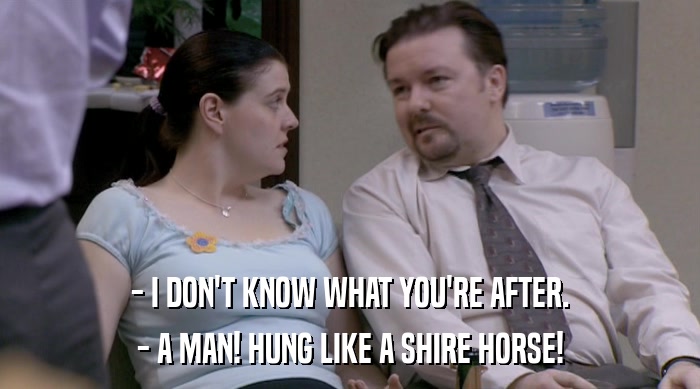 - I DON'T KNOW WHAT YOU'RE AFTER.
 - A MAN! HUNG LIKE A SHIRE HORSE! 