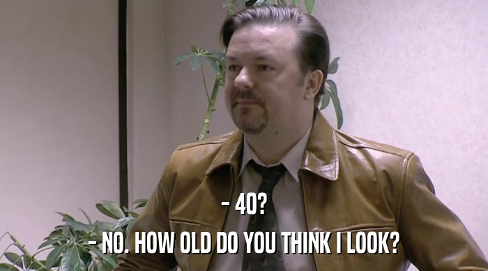 - 40?
 - NO. HOW OLD DO YOU THINK I LOOK? 
