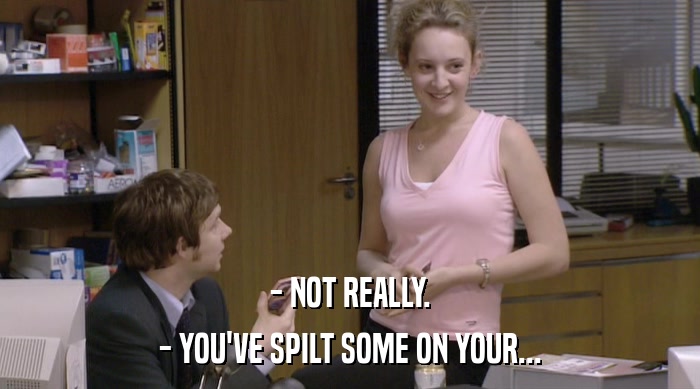 - NOT REALLY.
 - YOU'VE SPILT SOME ON YOUR... 