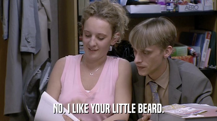 NO. I LIKE YOUR LITTLE BEARD.  