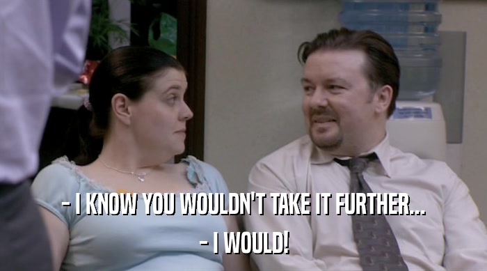 - I KNOW YOU WOULDN'T TAKE IT FURTHER... - I WOULD! 