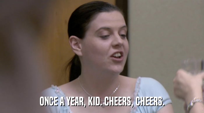 ONCE A YEAR, KID. CHEERS, CHEERS.  