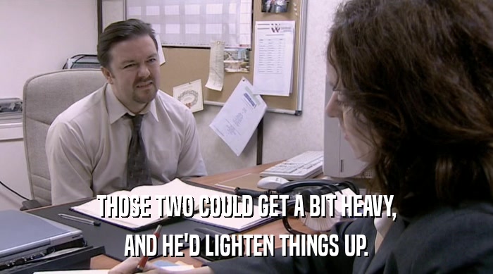 THOSE TWO COULD GET A BIT HEAVY, AND HE'D LIGHTEN THINGS UP. 