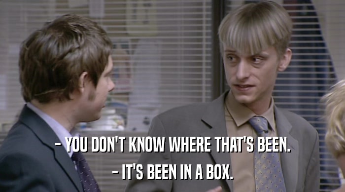 - YOU DON'T KNOW WHERE THAT'S BEEN.
 - IT'S BEEN IN A BOX. 