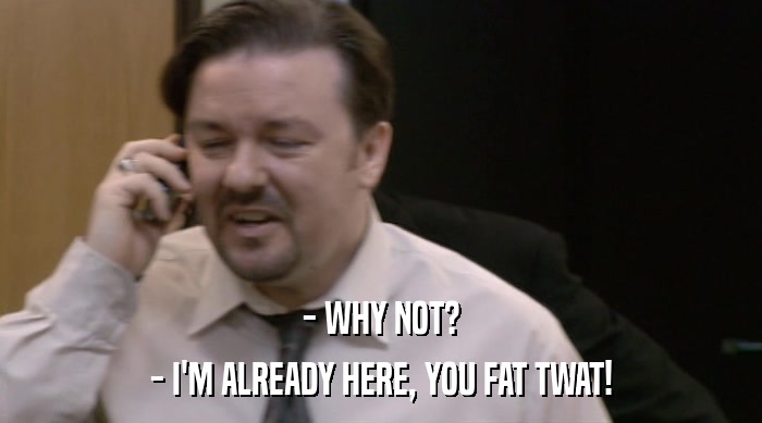 - WHY NOT? - I'M ALREADY HERE, YOU FAT TWAT! 