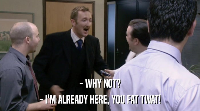 - WHY NOT? - I'M ALREADY HERE, YOU FAT TWAT! 