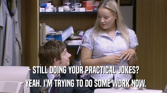 - STILL DOING YOUR PRACTICAL JOKES? - YEAH. I'M TRYING TO DO SOME WORK NOW. 