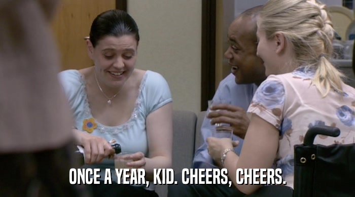 ONCE A YEAR, KID. CHEERS, CHEERS.  