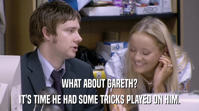 WHAT ABOUT GARETH?
 IT'S TIME HE HAD SOME TRICKS PLAYED ON HIM. 