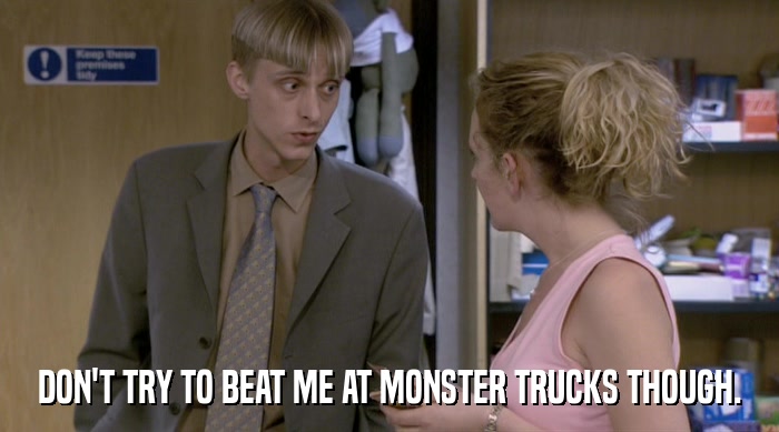 DON'T TRY TO BEAT ME AT MONSTER TRUCKS THOUGH.  