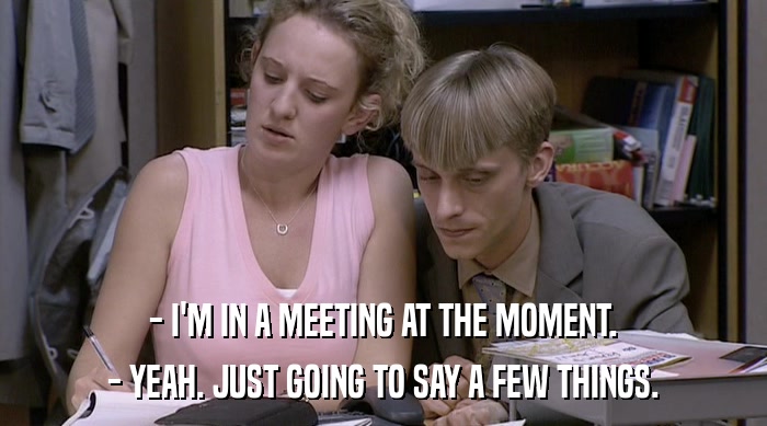 - I'M IN A MEETING AT THE MOMENT. - YEAH. JUST GOING TO SAY A FEW THINGS. 
