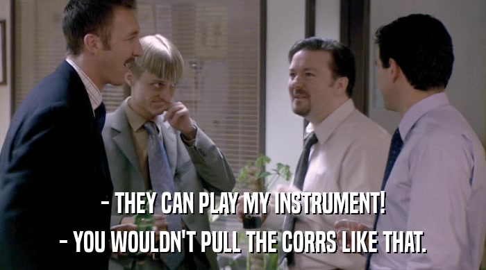 - THEY CAN PLAY MY INSTRUMENT!
 - YOU WOULDN'T PULL THE CORRS LIKE THAT. 