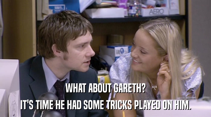 WHAT ABOUT GARETH?
 IT'S TIME HE HAD SOME TRICKS PLAYED ON HIM. 