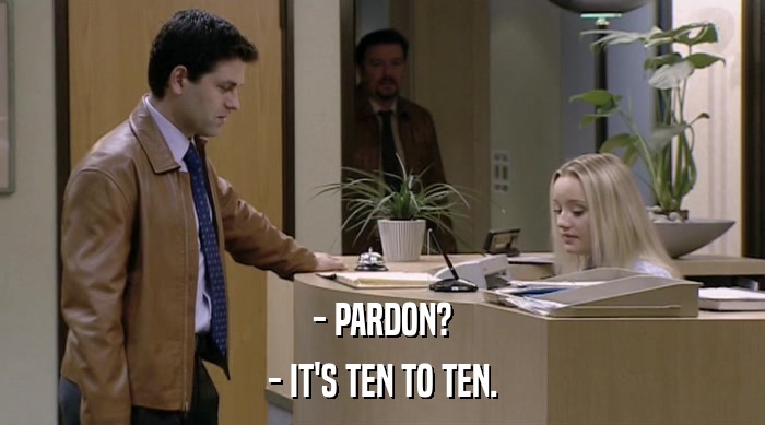 - PARDON? - IT'S TEN TO TEN. 