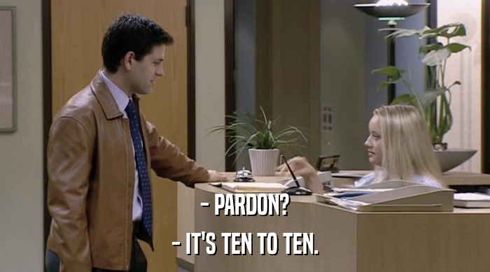 - PARDON? - IT'S TEN TO TEN. 