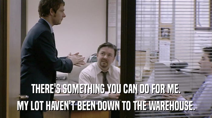 THERE'S SOMETHING YOU CAN DO FOR ME. MY LOT HAVEN'T BEEN DOWN TO THE WAREHOUSE. 