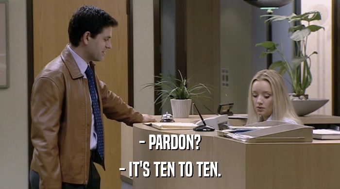 - PARDON? - IT'S TEN TO TEN. 