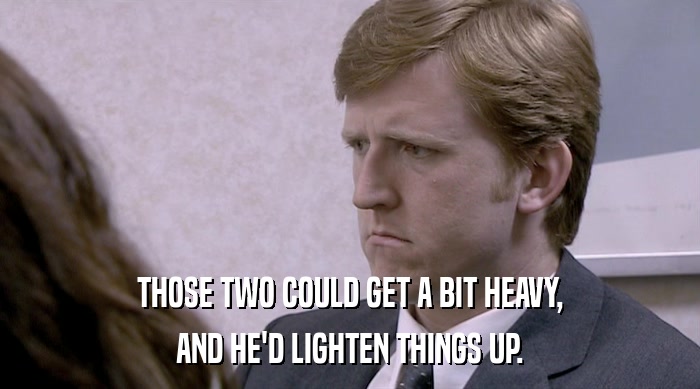 THOSE TWO COULD GET A BIT HEAVY, AND HE'D LIGHTEN THINGS UP. 