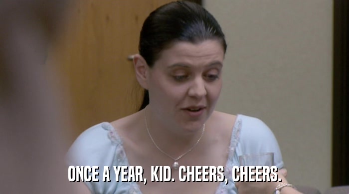 ONCE A YEAR, KID. CHEERS, CHEERS.  