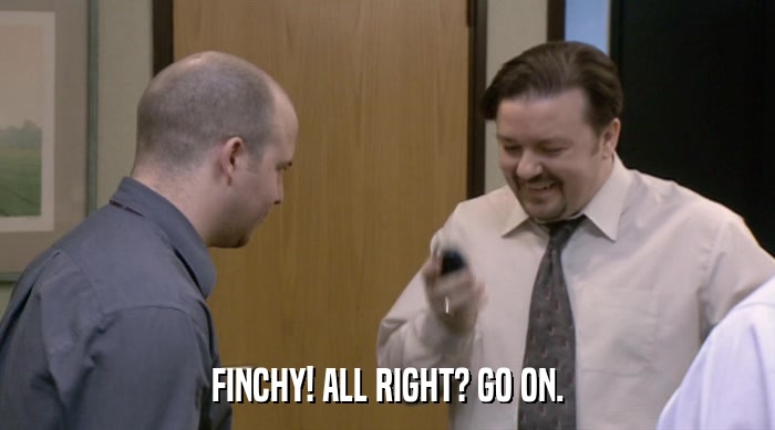 FINCHY! ALL RIGHT? GO ON.  