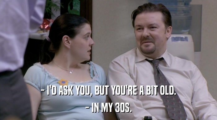- I'D ASK YOU, BUT YOU'RE A BIT OLD.
 - IN MY 30S. 